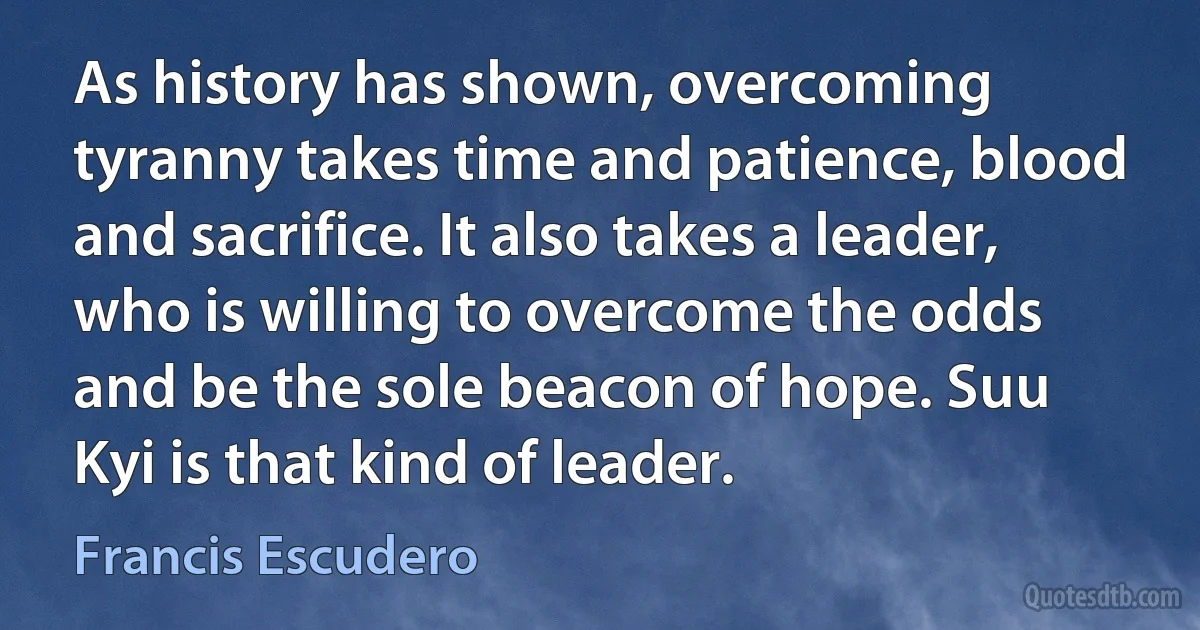 As history has shown, overcoming tyranny takes time and patience, blood and sacrifice. It also takes a leader, who is willing to overcome the odds and be the sole beacon of hope. Suu Kyi is that kind of leader. (Francis Escudero)