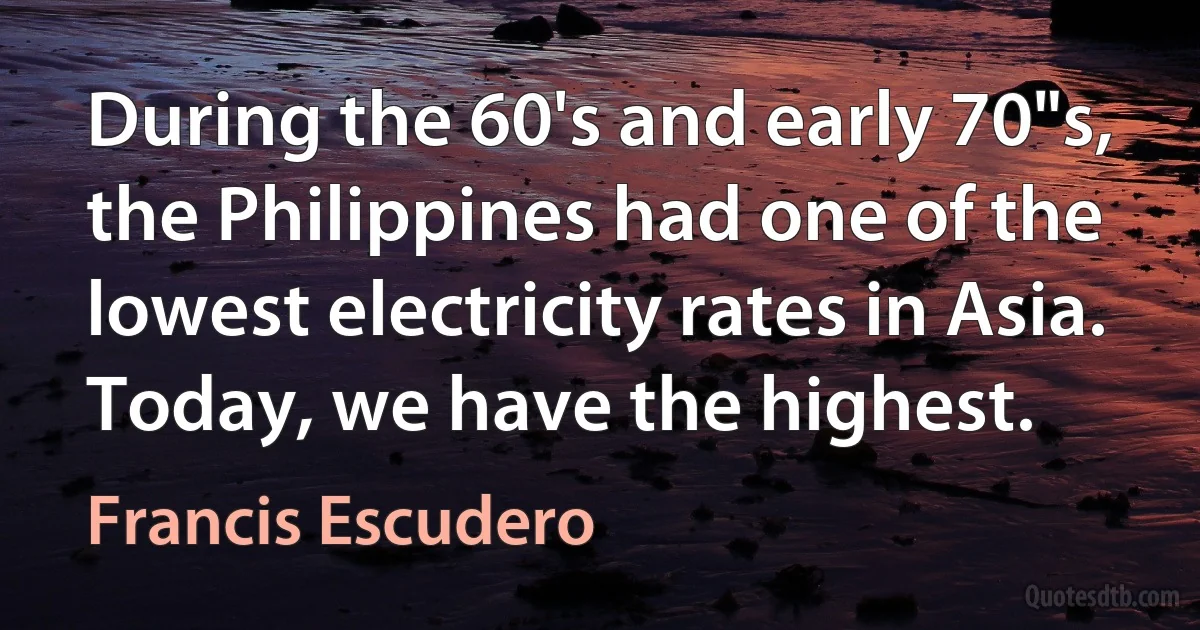 During the 60's and early 70"s, the Philippines had one of the lowest electricity rates in Asia. Today, we have the highest. (Francis Escudero)