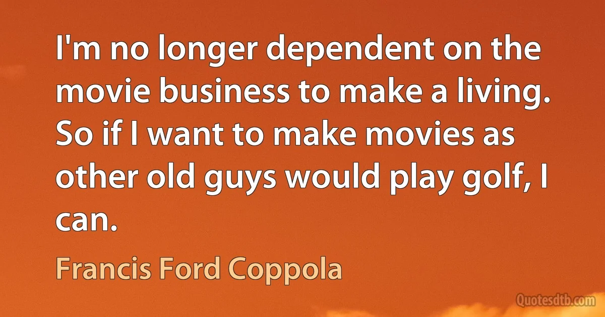 I'm no longer dependent on the movie business to make a living. So if I want to make movies as other old guys would play golf, I can. (Francis Ford Coppola)