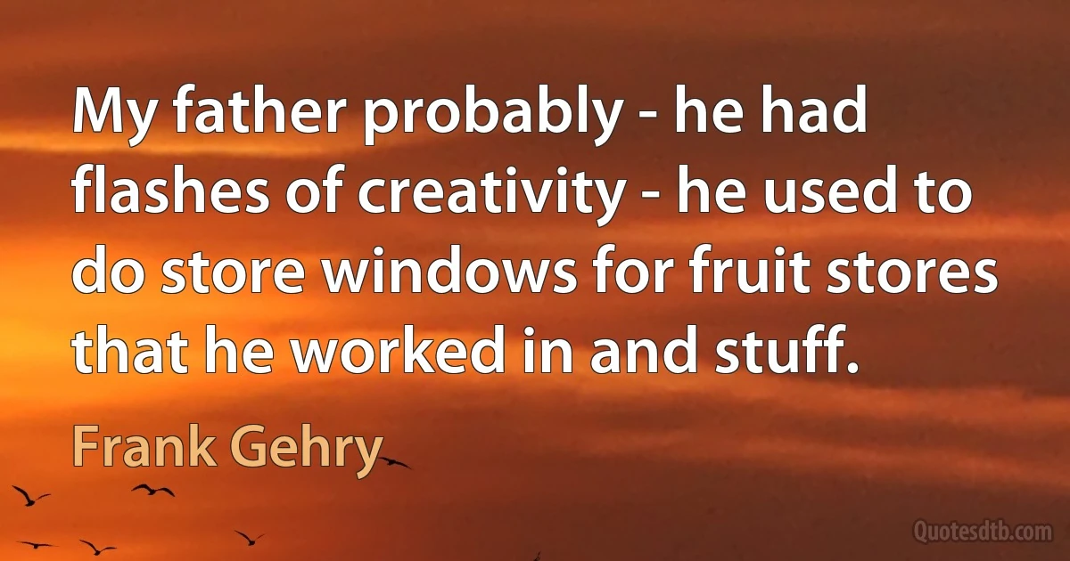 My father probably - he had flashes of creativity - he used to do store windows for fruit stores that he worked in and stuff. (Frank Gehry)