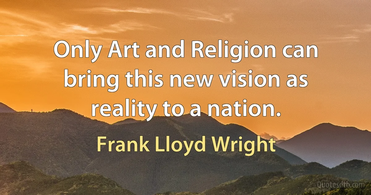 Only Art and Religion can bring this new vision as reality to a nation. (Frank Lloyd Wright)