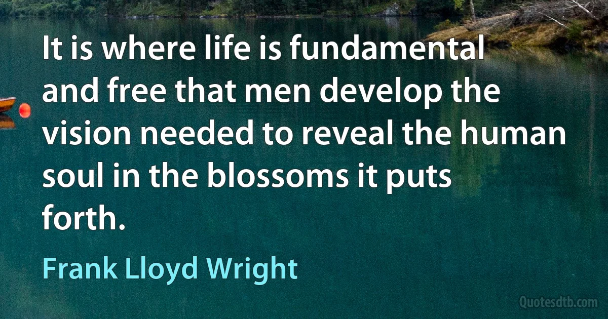 It is where life is fundamental and free that men develop the vision needed to reveal the human soul in the blossoms it puts forth. (Frank Lloyd Wright)