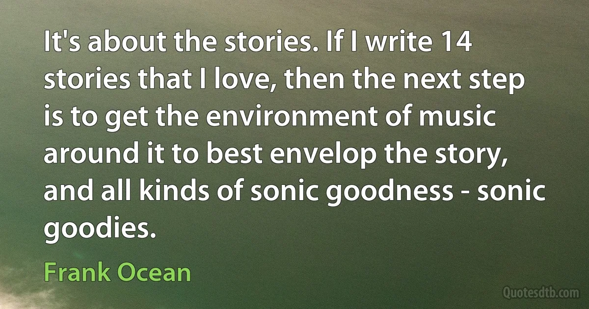 It's about the stories. If I write 14 stories that I love, then the next step is to get the environment of music around it to best envelop the story, and all kinds of sonic goodness - sonic goodies. (Frank Ocean)