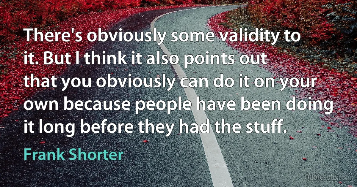 There's obviously some validity to it. But I think it also points out that you obviously can do it on your own because people have been doing it long before they had the stuff. (Frank Shorter)