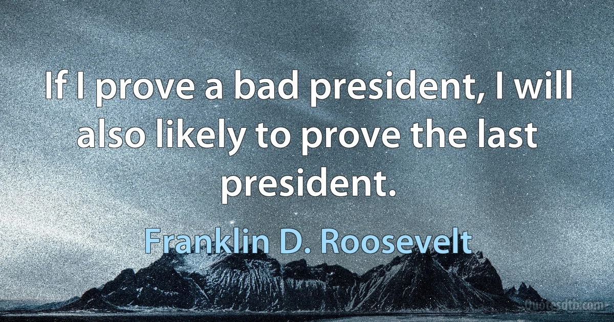 If I prove a bad president, I will also likely to prove the last president. (Franklin D. Roosevelt)