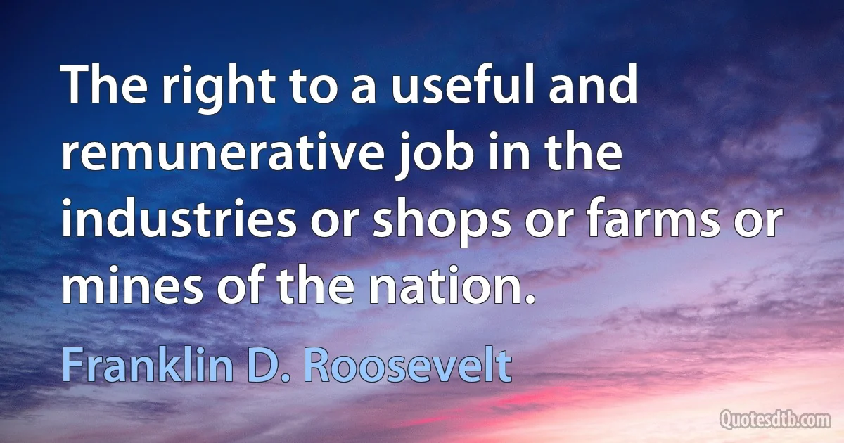 The right to a useful and remunerative job in the industries or shops or farms or mines of the nation. (Franklin D. Roosevelt)