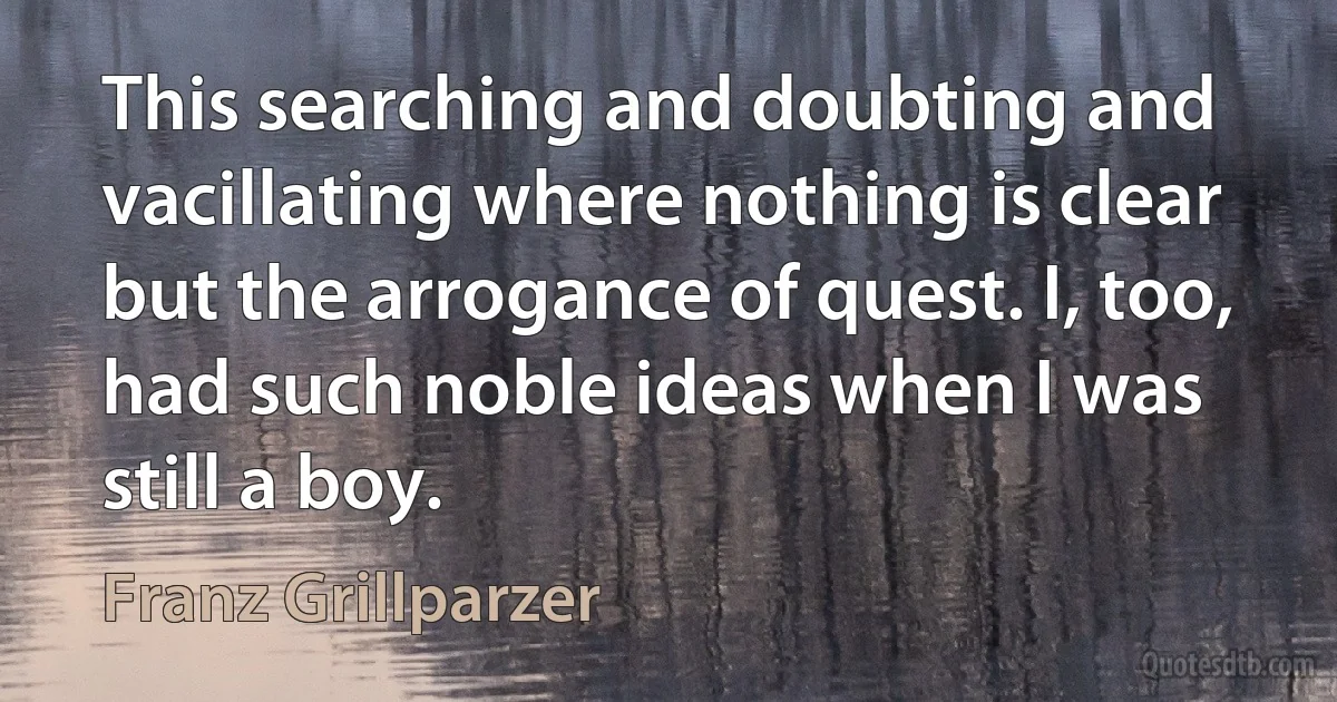 This searching and doubting and vacillating where nothing is clear but the arrogance of quest. I, too, had such noble ideas when I was still a boy. (Franz Grillparzer)