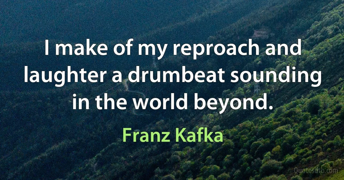 I make of my reproach and laughter a drumbeat sounding in the world beyond. (Franz Kafka)