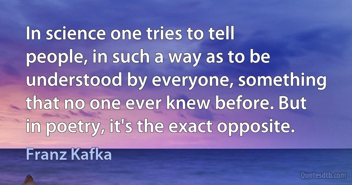 In science one tries to tell people, in such a way as to be understood by everyone, something that no one ever knew before. But in poetry, it's the exact opposite. (Franz Kafka)