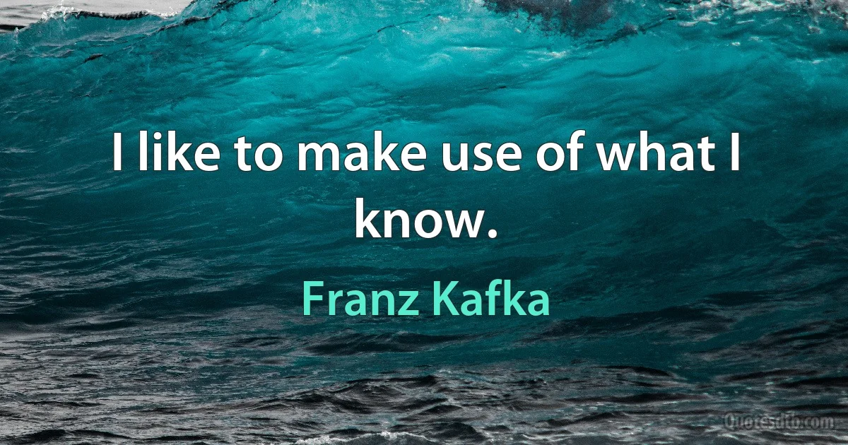 I like to make use of what I know. (Franz Kafka)