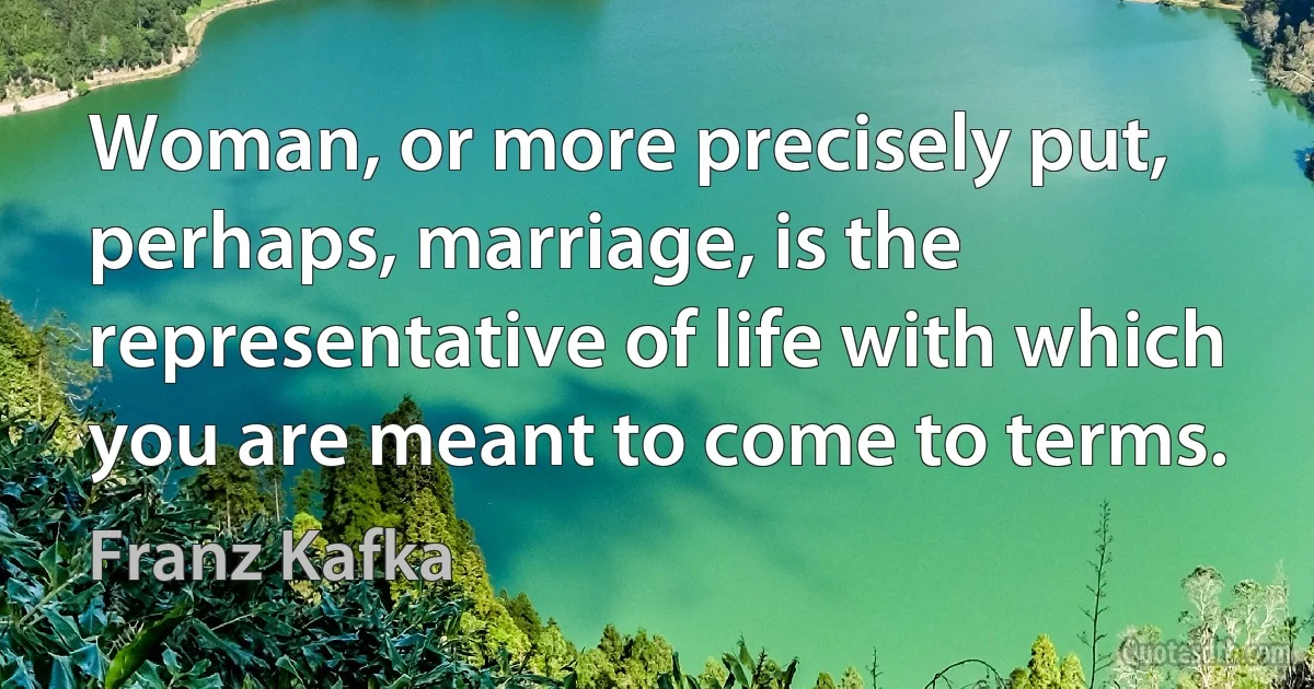 Woman, or more precisely put, perhaps, marriage, is the representative of life with which you are meant to come to terms. (Franz Kafka)