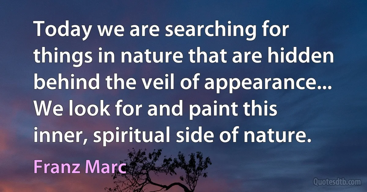 Today we are searching for things in nature that are hidden behind the veil of appearance... We look for and paint this inner, spiritual side of nature. (Franz Marc)