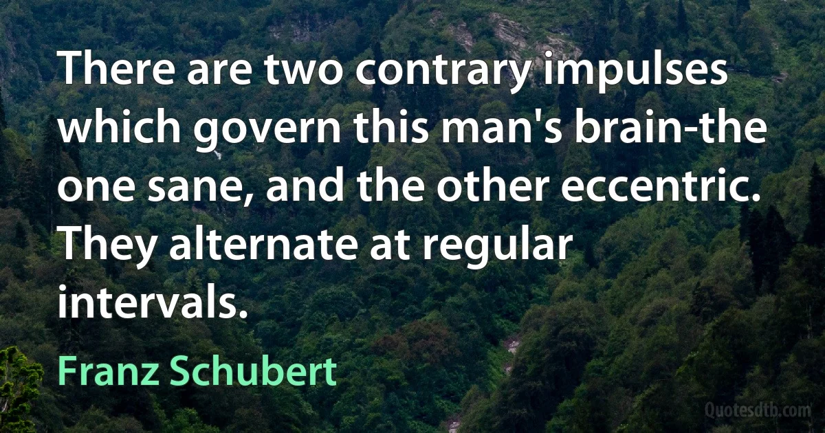 There are two contrary impulses which govern this man's brain-the one sane, and the other eccentric. They alternate at regular intervals. (Franz Schubert)