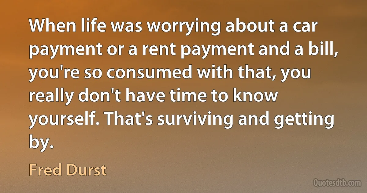 When life was worrying about a car payment or a rent payment and a bill, you're so consumed with that, you really don't have time to know yourself. That's surviving and getting by. (Fred Durst)