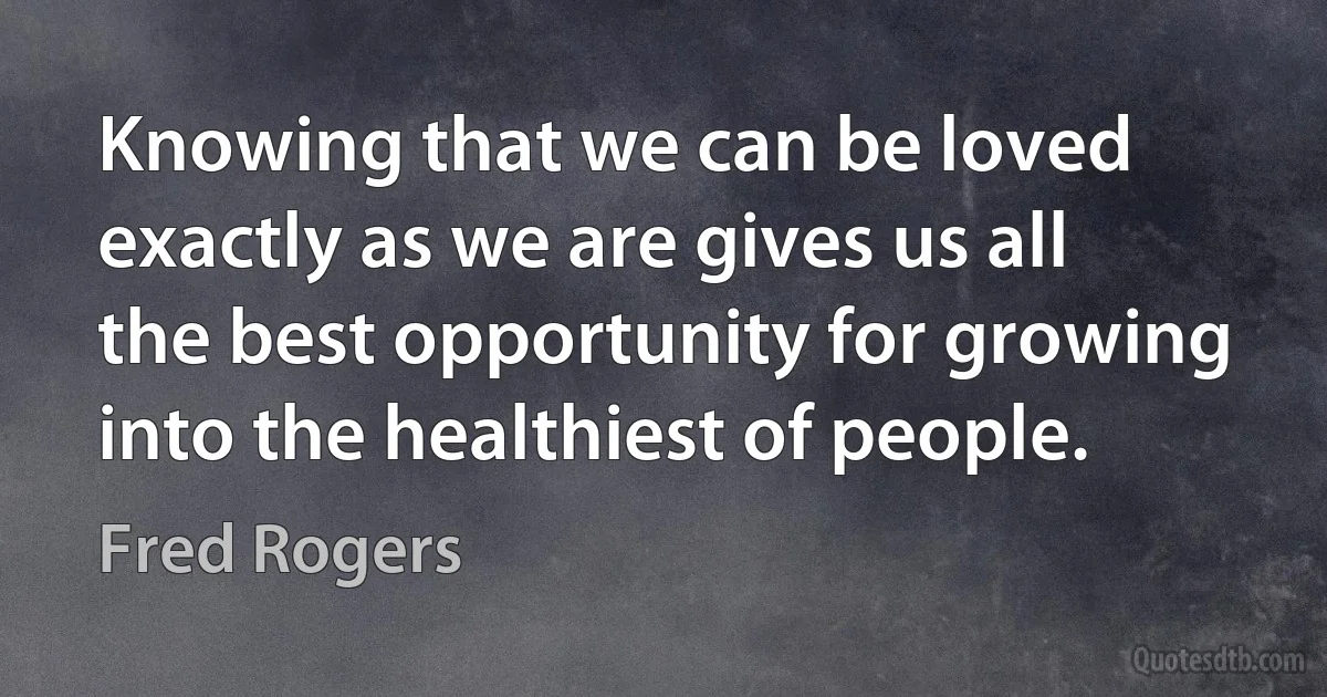 Knowing that we can be loved exactly as we are gives us all the best opportunity for growing into the healthiest of people. (Fred Rogers)