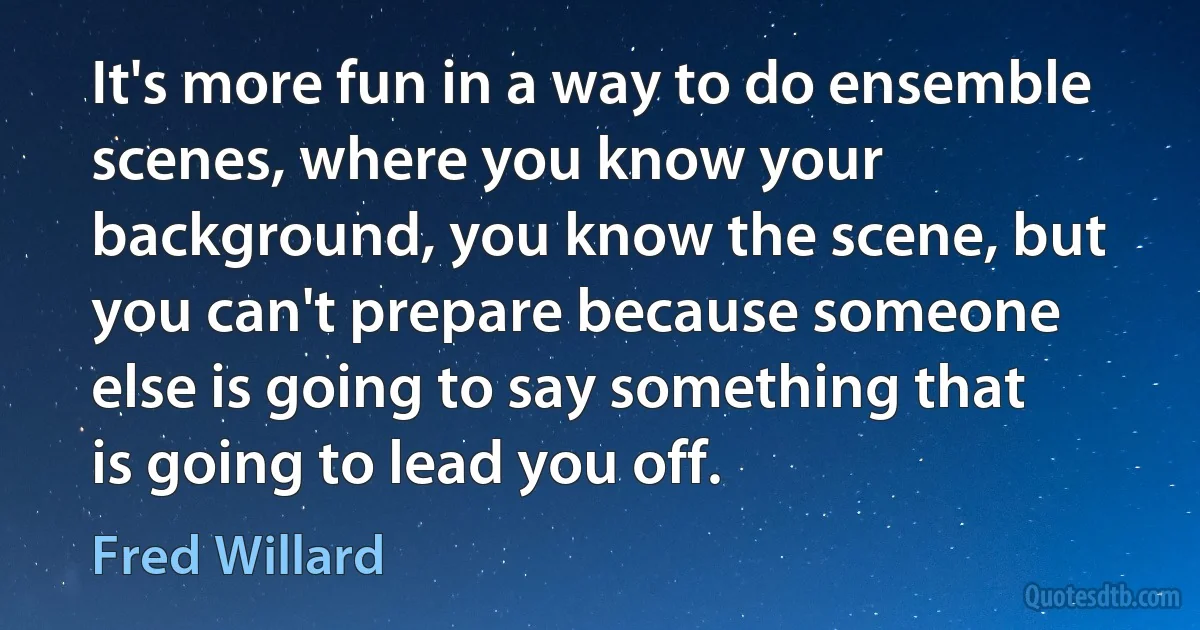 It's more fun in a way to do ensemble scenes, where you know your background, you know the scene, but you can't prepare because someone else is going to say something that is going to lead you off. (Fred Willard)