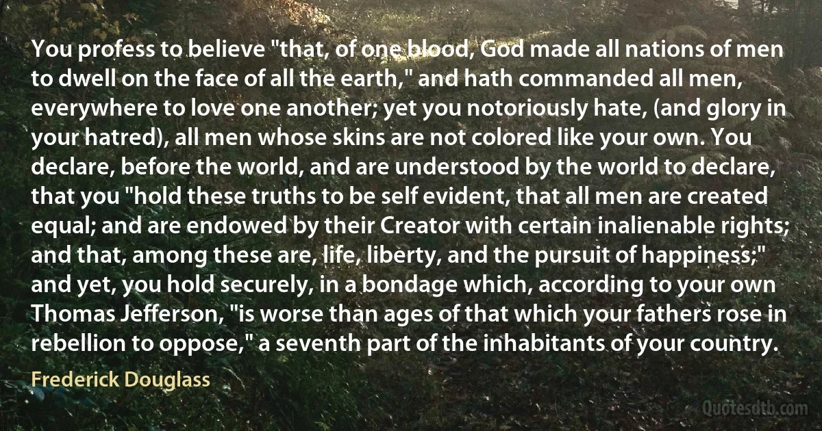 You profess to believe "that, of one blood, God made all nations of men to dwell on the face of all the earth," and hath commanded all men, everywhere to love one another; yet you notoriously hate, (and glory in your hatred), all men whose skins are not colored like your own. You declare, before the world, and are understood by the world to declare, that you "hold these truths to be self evident, that all men are created equal; and are endowed by their Creator with certain inalienable rights; and that, among these are, life, liberty, and the pursuit of happiness;" and yet, you hold securely, in a bondage which, according to your own Thomas Jefferson, "is worse than ages of that which your fathers rose in rebellion to oppose," a seventh part of the inhabitants of your country. (Frederick Douglass)