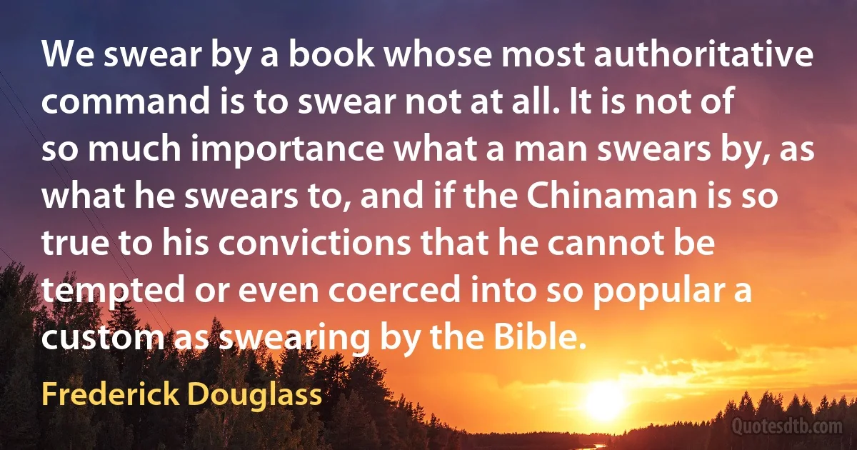 We swear by a book whose most authoritative command is to swear not at all. It is not of so much importance what a man swears by, as what he swears to, and if the Chinaman is so true to his convictions that he cannot be tempted or even coerced into so popular a custom as swearing by the Bible. (Frederick Douglass)