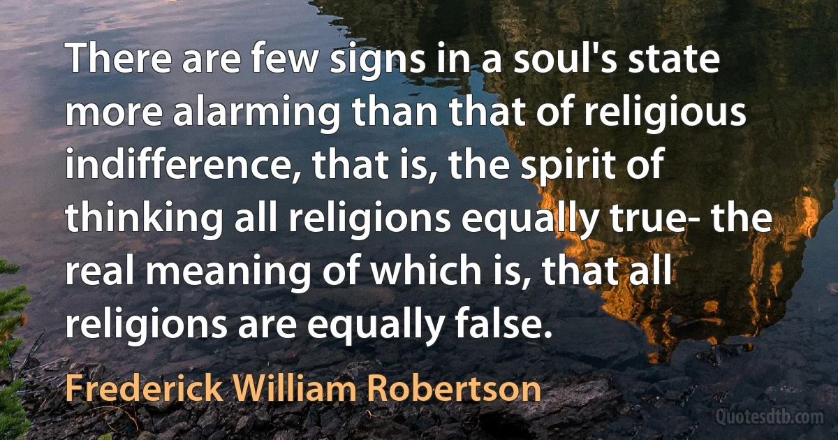 There are few signs in a soul's state more alarming than that of religious indifference, that is, the spirit of thinking all religions equally true- the real meaning of which is, that all religions are equally false. (Frederick William Robertson)