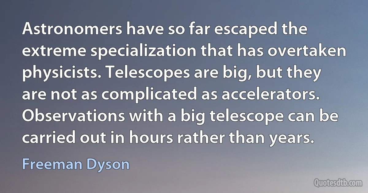 Astronomers have so far escaped the extreme specialization that has overtaken physicists. Telescopes are big, but they are not as complicated as accelerators. Observations with a big telescope can be carried out in hours rather than years. (Freeman Dyson)