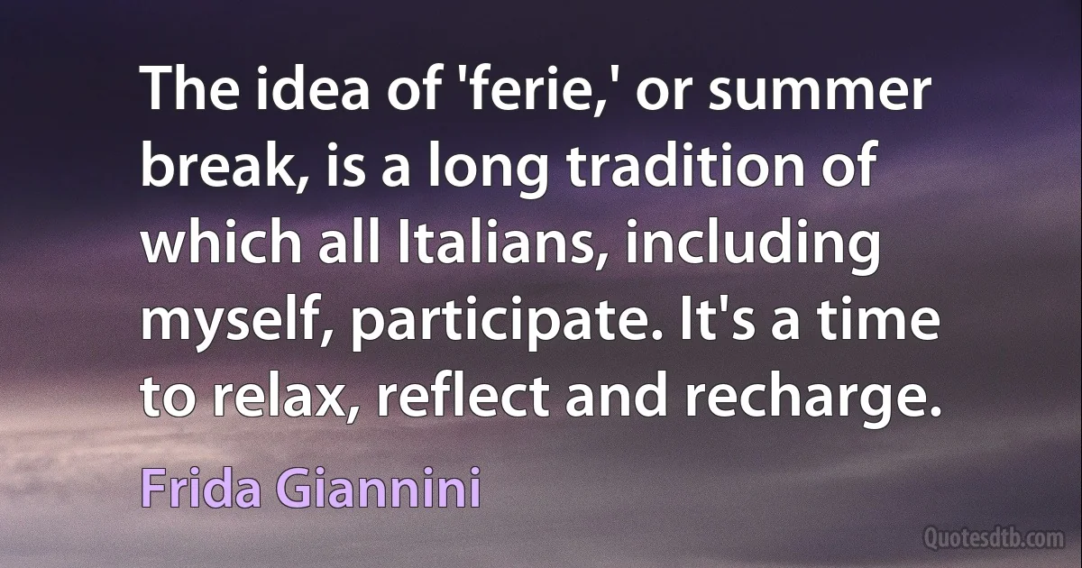 The idea of 'ferie,' or summer break, is a long tradition of which all Italians, including myself, participate. It's a time to relax, reflect and recharge. (Frida Giannini)