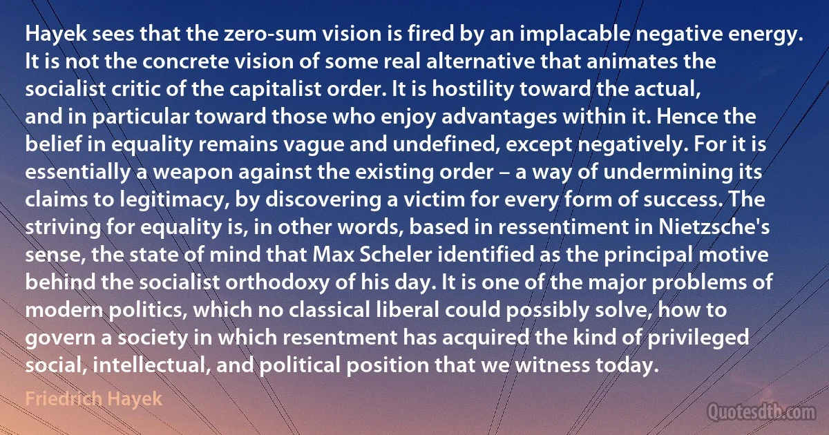 Hayek sees that the zero-sum vision is fired by an implacable negative energy. It is not the concrete vision of some real alternative that animates the socialist critic of the capitalist order. It is hostility toward the actual, and in particular toward those who enjoy advantages within it. Hence the belief in equality remains vague and undefined, except negatively. For it is essentially a weapon against the existing order – a way of undermining its claims to legitimacy, by discovering a victim for every form of success. The striving for equality is, in other words, based in ressentiment in Nietzsche's sense, the state of mind that Max Scheler identified as the principal motive behind the socialist orthodoxy of his day. It is one of the major problems of modern politics, which no classical liberal could possibly solve, how to govern a society in which resentment has acquired the kind of privileged social, intellectual, and political position that we witness today. (Friedrich Hayek)