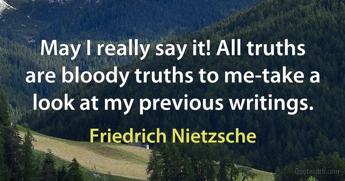 May I really say it! All truths are bloody truths to me-take a look at my previous writings. (Friedrich Nietzsche)