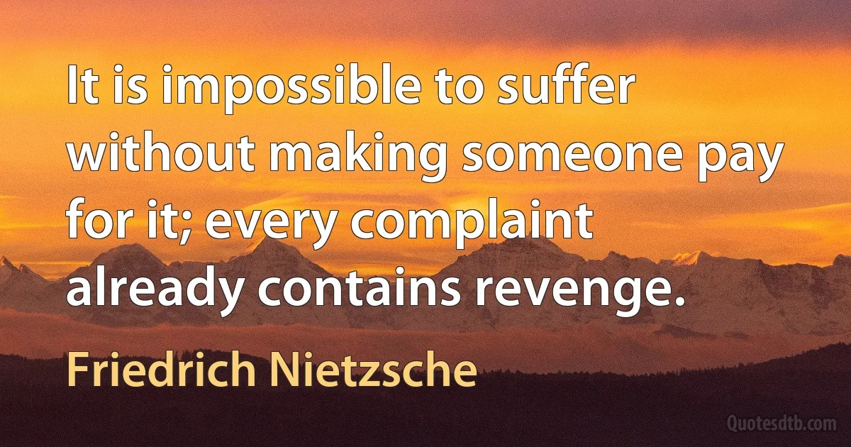 It is impossible to suffer without making someone pay for it; every complaint already contains revenge. (Friedrich Nietzsche)