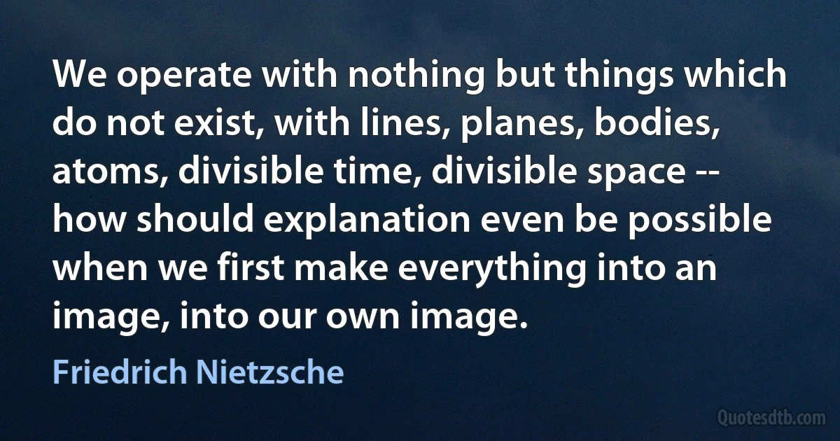 We operate with nothing but things which do not exist, with lines, planes, bodies, atoms, divisible time, divisible space -- how should explanation even be possible when we first make everything into an image, into our own image. (Friedrich Nietzsche)