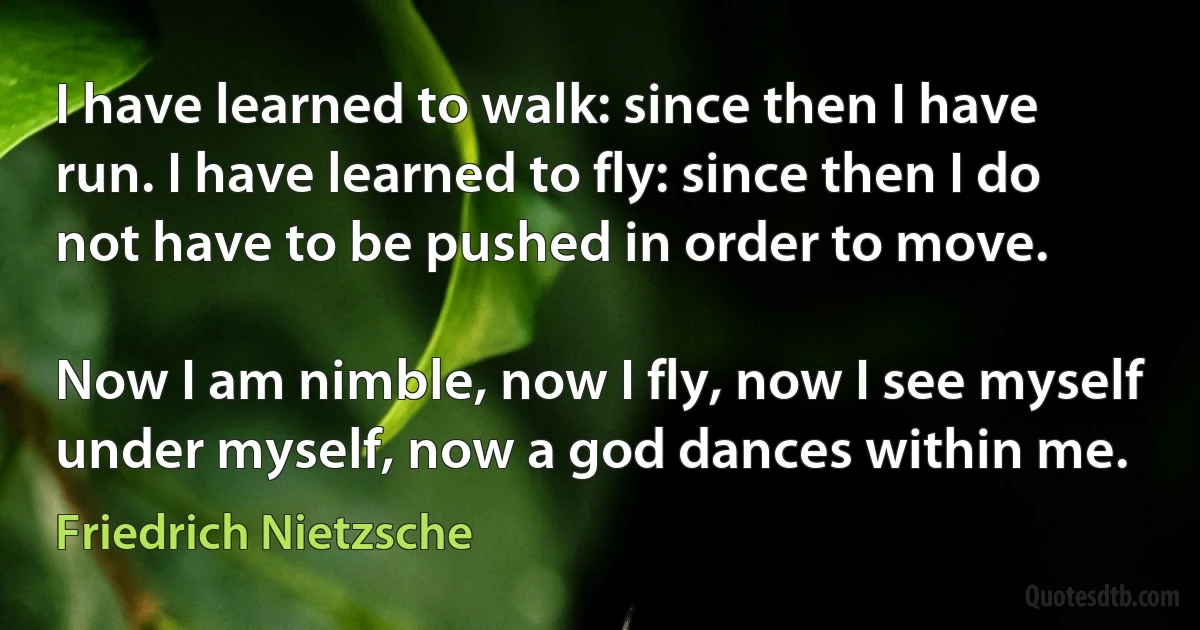 I have learned to walk: since then I have run. I have learned to fly: since then I do not have to be pushed in order to move.

Now I am nimble, now I fly, now I see myself under myself, now a god dances within me. (Friedrich Nietzsche)