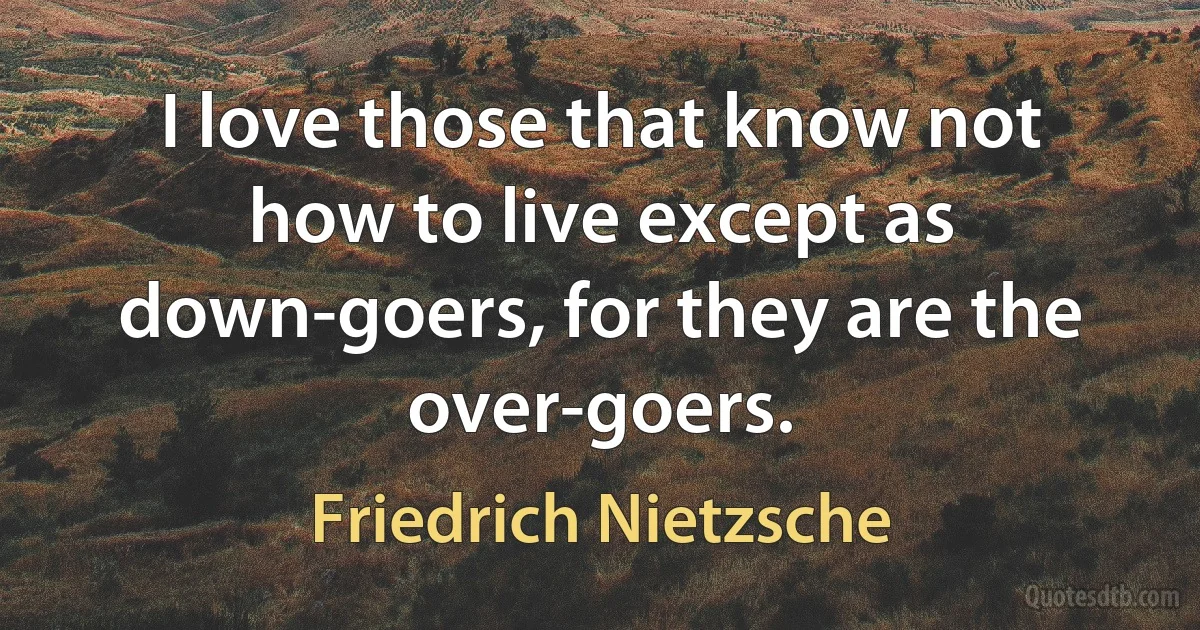 I love those that know not how to live except as down-goers, for they are the over-goers. (Friedrich Nietzsche)