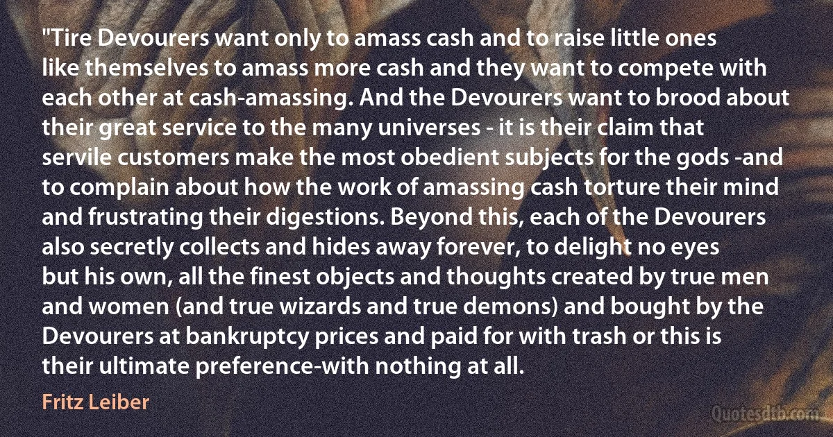 "Tire Devourers want only to amass cash and to raise little ones like themselves to amass more cash and they want to compete with each other at cash-amassing. And the Devourers want to brood about their great service to the many universes - it is their claim that servile customers make the most obedient subjects for the gods -and to complain about how the work of amassing cash torture their mind and frustrating their digestions. Beyond this, each of the Devourers also secretly collects and hides away forever, to delight no eyes but his own, all the finest objects and thoughts created by true men and women (and true wizards and true demons) and bought by the Devourers at bankruptcy prices and paid for with trash or this is their ultimate preference-with nothing at all. (Fritz Leiber)