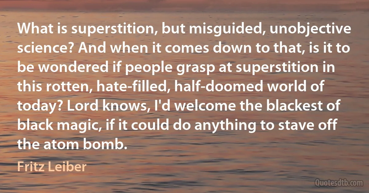 What is superstition, but misguided, unobjective science? And when it comes down to that, is it to be wondered if people grasp at superstition in this rotten, hate-filled, half-doomed world of today? Lord knows, I'd welcome the blackest of black magic, if it could do anything to stave off the atom bomb. (Fritz Leiber)