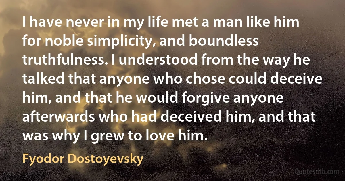 I have never in my life met a man like him for noble simplicity, and boundless truthfulness. I understood from the way he talked that anyone who chose could deceive him, and that he would forgive anyone afterwards who had deceived him, and that was why I grew to love him. (Fyodor Dostoyevsky)