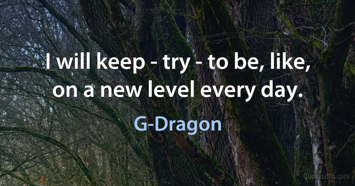 I will keep - try - to be, like, on a new level every day. (G-Dragon)