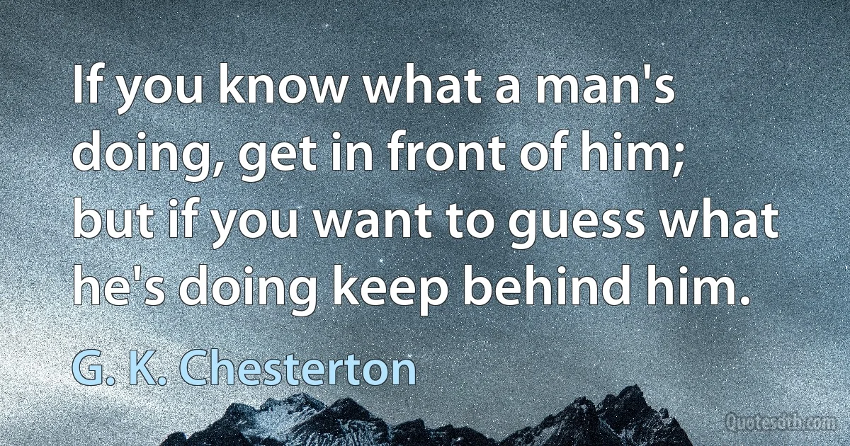 If you know what a man's doing, get in front of him; but if you want to guess what he's doing keep behind him. (G. K. Chesterton)