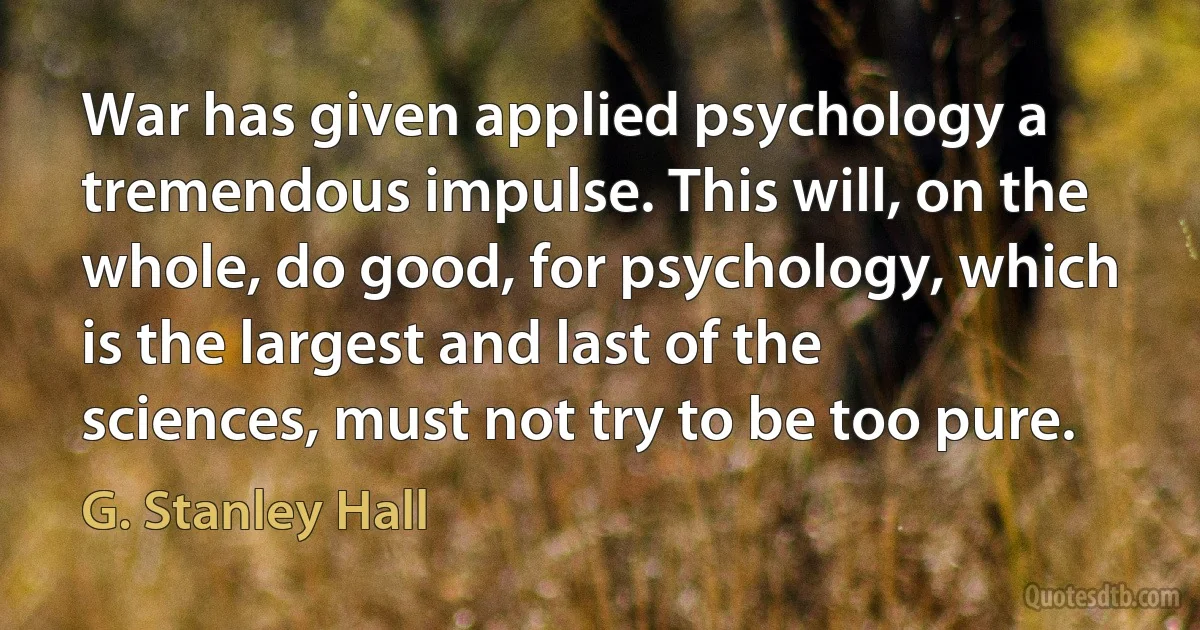 War has given applied psychology a tremendous impulse. This will, on the whole, do good, for psychology, which is the largest and last of the sciences, must not try to be too pure. (G. Stanley Hall)