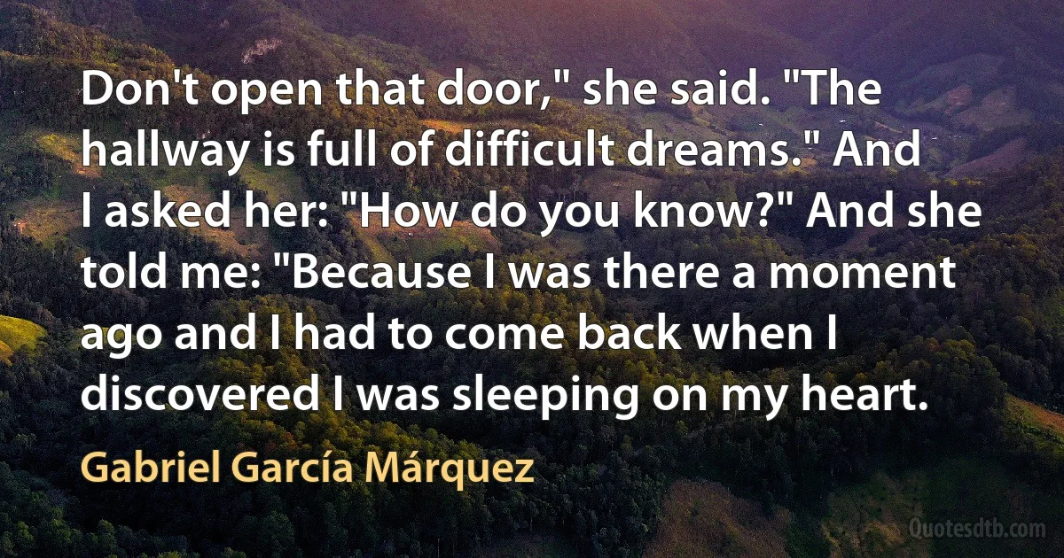 Don't open that door," she said. "The hallway is full of difficult dreams." And I asked her: "How do you know?" And she told me: "Because I was there a moment ago and I had to come back when I discovered I was sleeping on my heart. (Gabriel García Márquez)