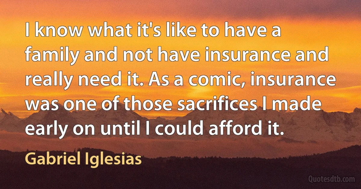 I know what it's like to have a family and not have insurance and really need it. As a comic, insurance was one of those sacrifices I made early on until I could afford it. (Gabriel Iglesias)