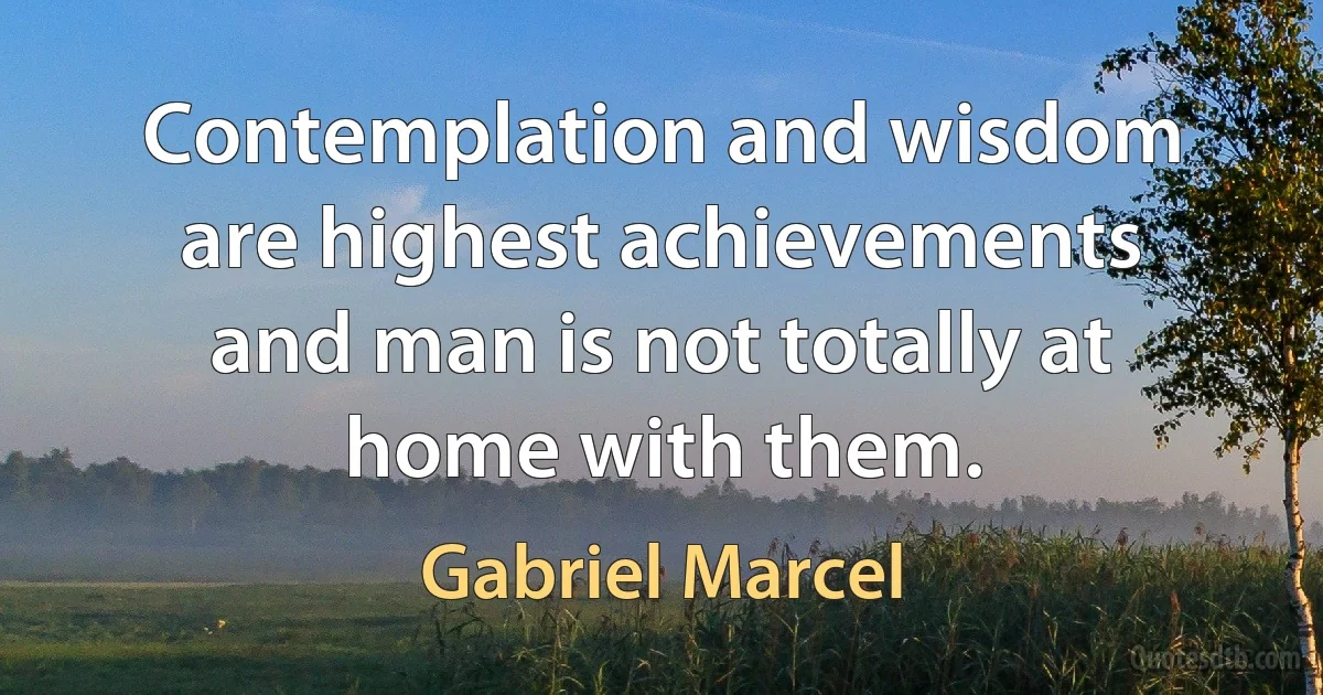 Contemplation and wisdom are highest achievements and man is not totally at home with them. (Gabriel Marcel)