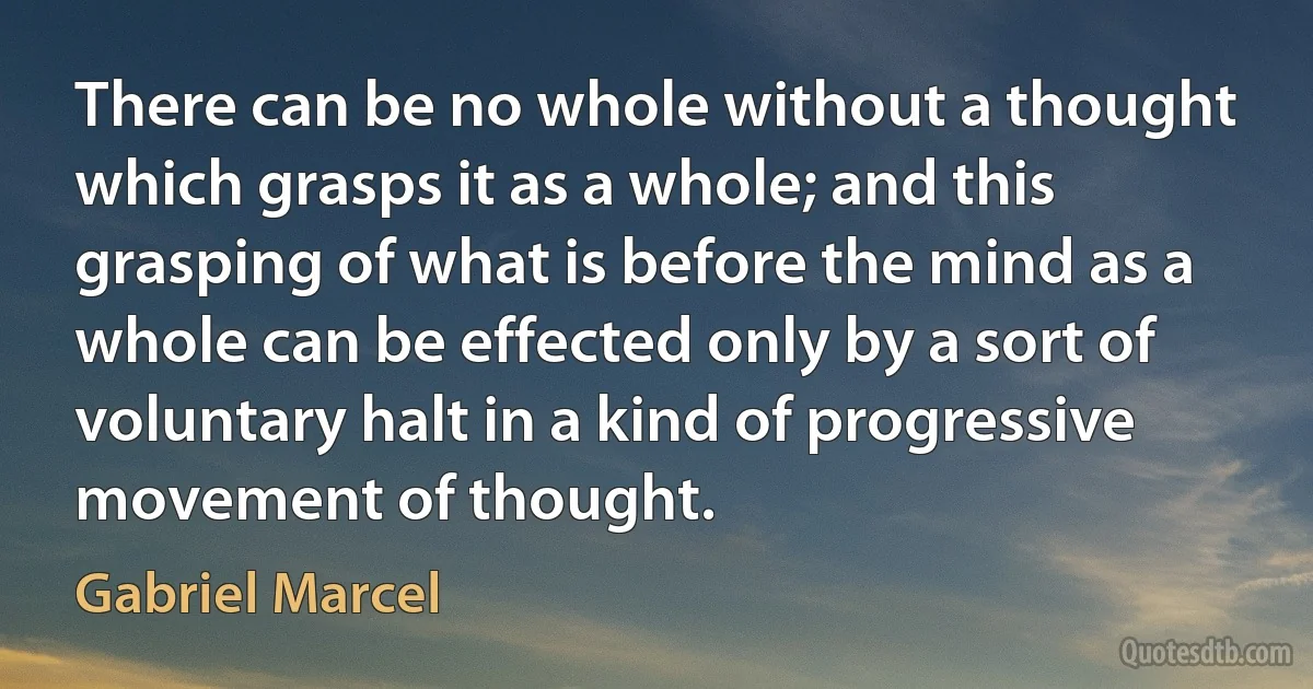 There can be no whole without a thought which grasps it as a whole; and this grasping of what is before the mind as a whole can be effected only by a sort of voluntary halt in a kind of progressive movement of thought. (Gabriel Marcel)