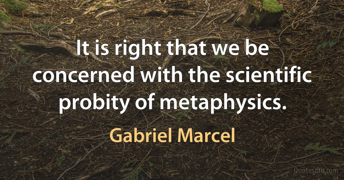 It is right that we be concerned with the scientific probity of metaphysics. (Gabriel Marcel)