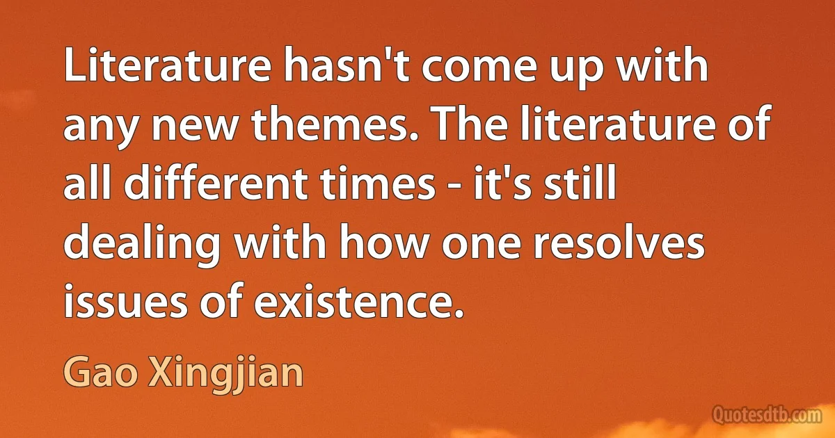 Literature hasn't come up with any new themes. The literature of all different times - it's still dealing with how one resolves issues of existence. (Gao Xingjian)