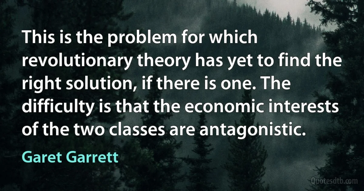 This is the problem for which revolutionary theory has yet to find the right solution, if there is one. The difficulty is that the economic interests of the two classes are antagonistic. (Garet Garrett)