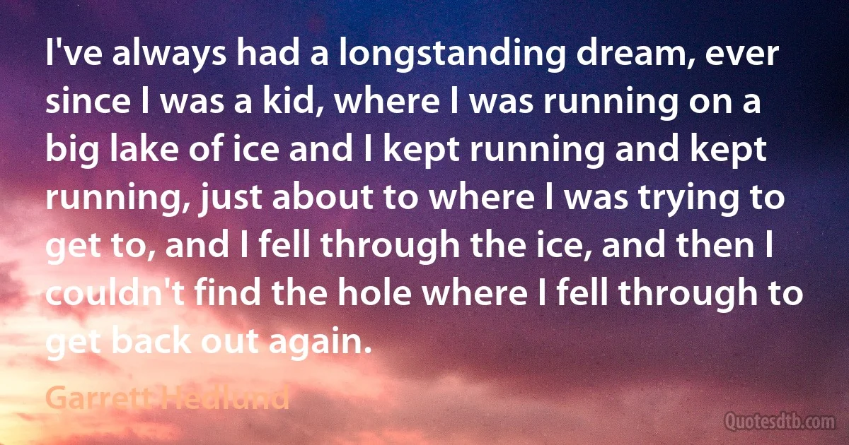 I've always had a longstanding dream, ever since I was a kid, where I was running on a big lake of ice and I kept running and kept running, just about to where I was trying to get to, and I fell through the ice, and then I couldn't find the hole where I fell through to get back out again. (Garrett Hedlund)