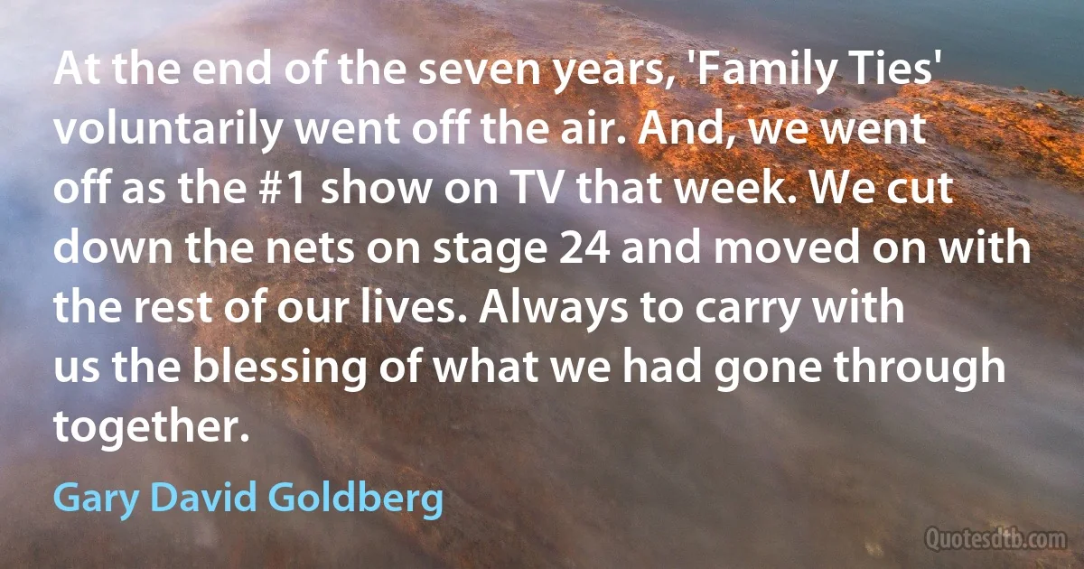 At the end of the seven years, 'Family Ties' voluntarily went off the air. And, we went off as the #1 show on TV that week. We cut down the nets on stage 24 and moved on with the rest of our lives. Always to carry with us the blessing of what we had gone through together. (Gary David Goldberg)