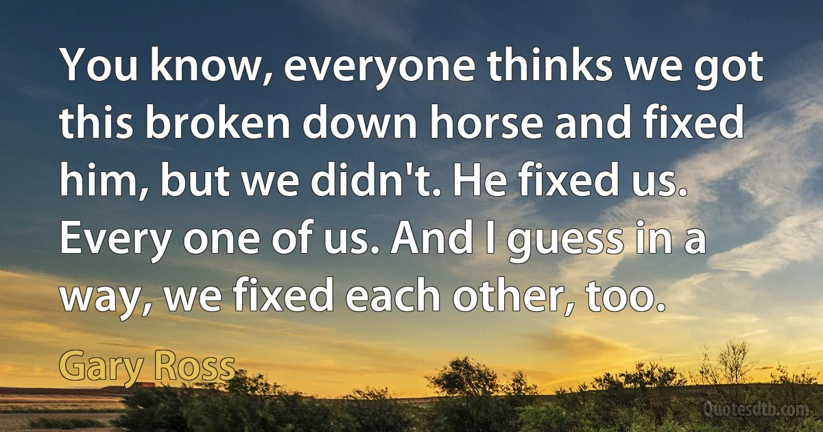 You know, everyone thinks we got this broken down horse and fixed him, but we didn't. He fixed us. Every one of us. And I guess in a way, we fixed each other, too. (Gary Ross)