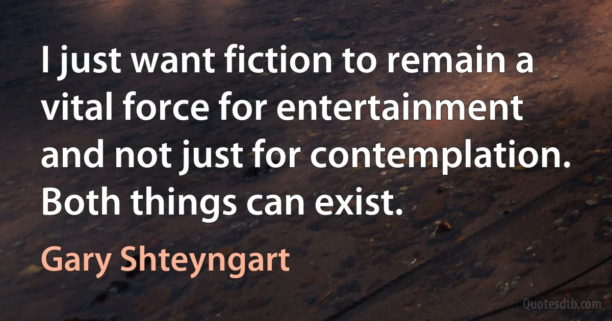 I just want fiction to remain a vital force for entertainment and not just for contemplation. Both things can exist. (Gary Shteyngart)