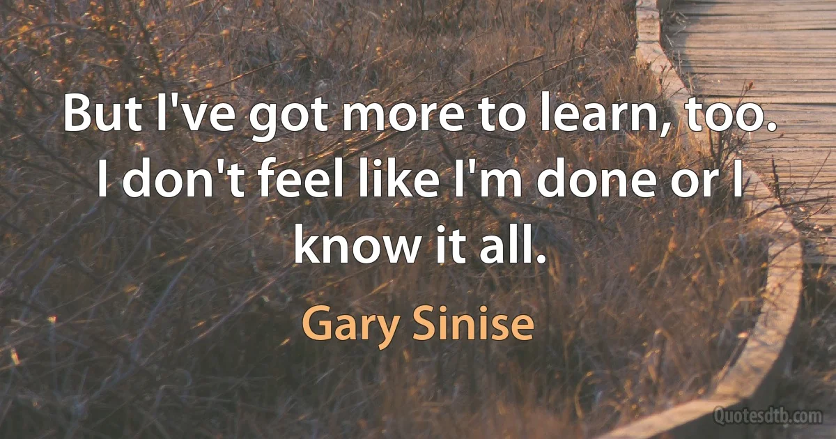 But I've got more to learn, too. I don't feel like I'm done or I know it all. (Gary Sinise)