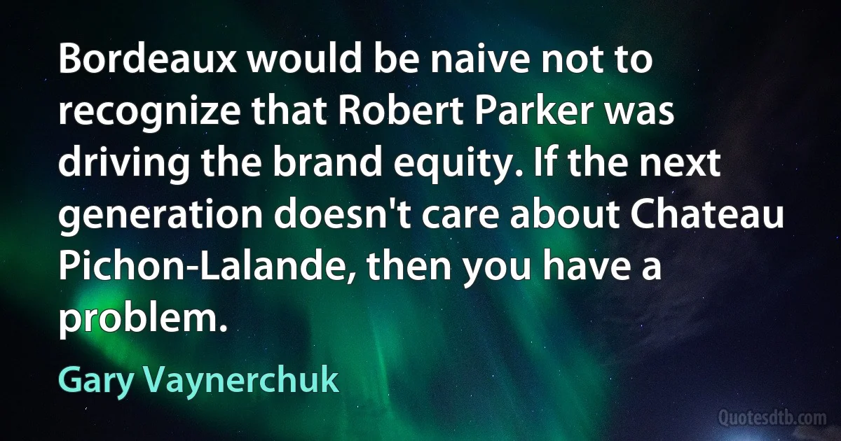 Bordeaux would be naive not to recognize that Robert Parker was driving the brand equity. If the next generation doesn't care about Chateau Pichon-Lalande, then you have a problem. (Gary Vaynerchuk)